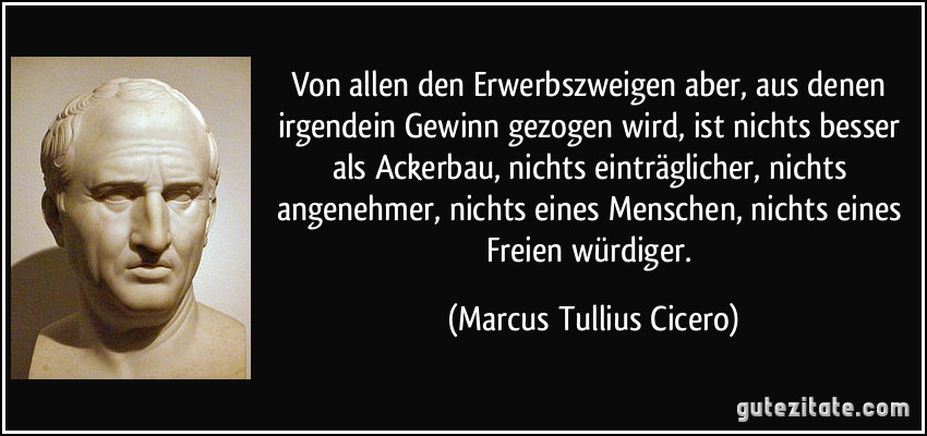 Von allen den Erwerbszweigen aber, aus denen irgendein Gewinn gezogen wird, ist nichts besser als Ackerbau, nichts einträglicher, nichts angenehmer, nichts eines Menschen, nichts eines Freien würdiger. (Marcus Tullius Cicero)