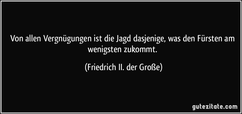 Von allen Vergnügungen ist die Jagd dasjenige, was den Fürsten am wenigsten zukommt. (Friedrich II. der Große)