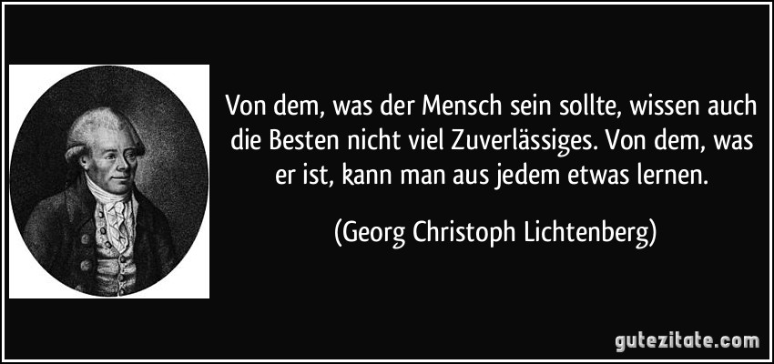 Von dem, was der Mensch sein sollte, wissen auch die Besten nicht viel Zuverlässiges. Von dem, was er ist, kann man aus jedem etwas lernen. (Georg Christoph Lichtenberg)