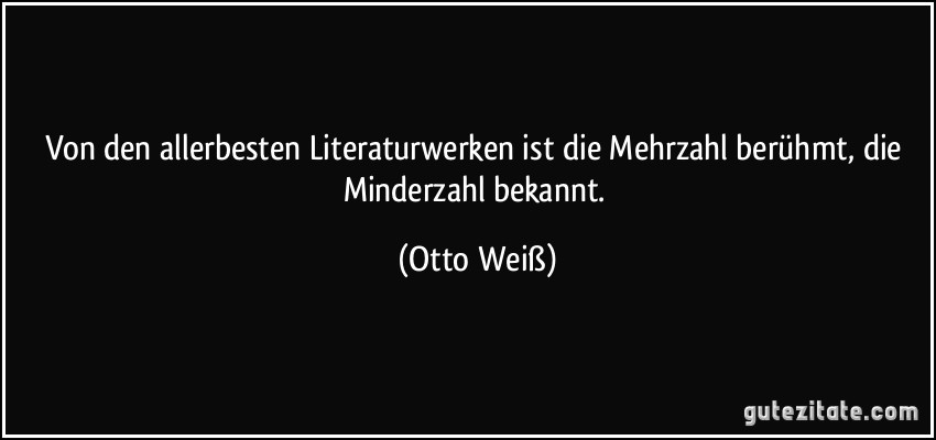 Von den allerbesten Literaturwerken ist die Mehrzahl berühmt, die Minderzahl bekannt. (Otto Weiß)
