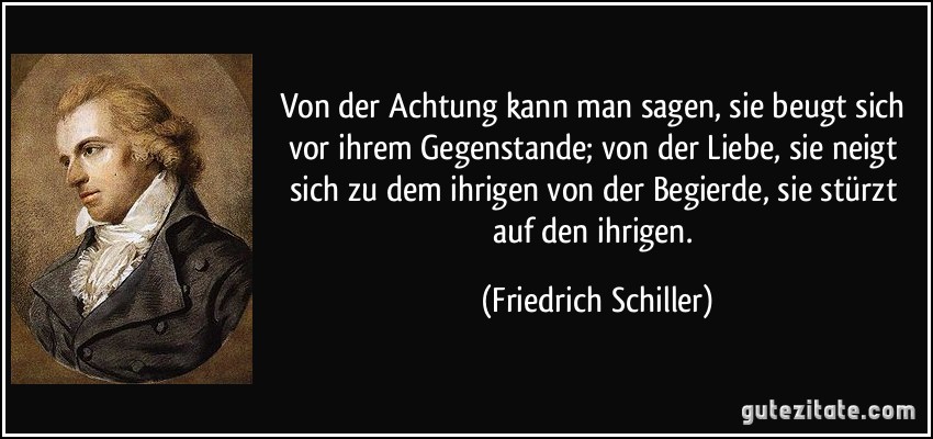 Von der Achtung kann man sagen, sie beugt sich vor ihrem Gegenstande; von der Liebe, sie neigt sich zu dem ihrigen von der Begierde, sie stürzt auf den ihrigen. (Friedrich Schiller) Von der Achtung kann man sagen, sie beugt sich vor ihrem Gegenstande; von der Liebe, sie neigt sich zu dem ihrigen von der Begierde, sie stürzt auf den ihrigen. (Friedrich Schiller)