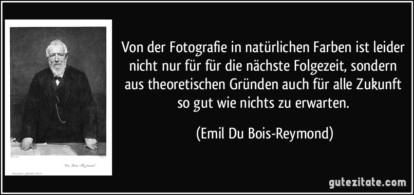Von der Fotografie in natürlichen Farben ist leider nicht nur für für die nächste Folgezeit, sondern aus theoretischen Gründen auch für alle Zukunft so gut wie nichts zu erwarten. (Emil Du Bois-Reymond)