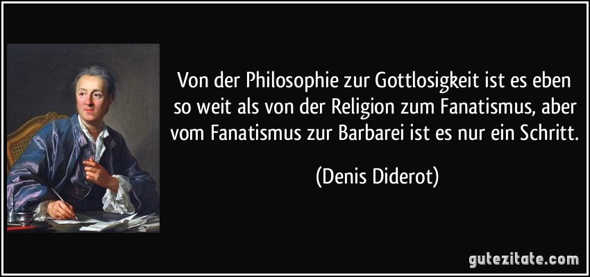 Von der Philosophie zur Gottlosigkeit ist es eben so weit als von der Religion zum Fanatismus, aber vom Fanatismus zur Barbarei ist es nur ein Schritt. (Denis Diderot)