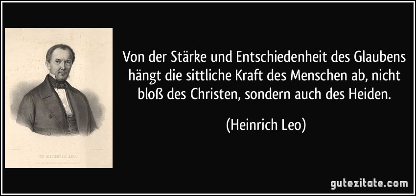 Von der Stärke und Entschiedenheit des Glaubens hängt die sittliche Kraft des Menschen ab, nicht bloß des Christen, sondern auch des Heiden. (Heinrich Leo)