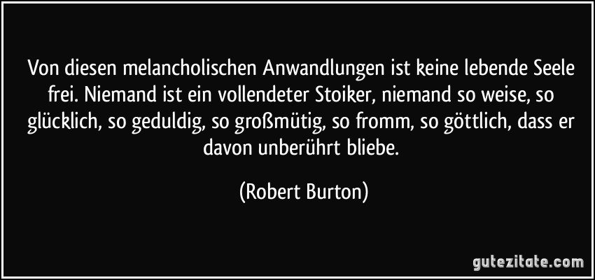 Von diesen melancholischen Anwandlungen ist keine lebende Seele frei. Niemand ist ein vollendeter Stoiker, niemand so weise, so glücklich, so geduldig, so großmütig, so fromm, so göttlich, dass er davon unberührt bliebe. (Robert Burton)