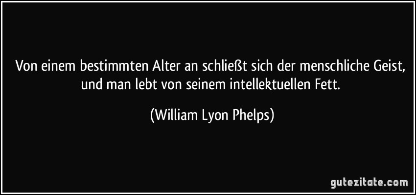 Von einem bestimmten Alter an schließt sich der menschliche Geist, und man lebt von seinem intellektuellen Fett. (William Lyon Phelps)