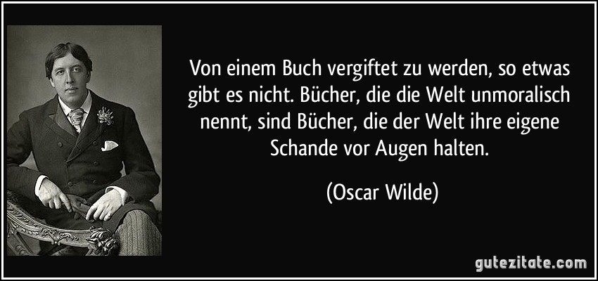 Von einem Buch vergiftet zu werden, so etwas gibt es nicht. Bücher, die die Welt unmoralisch nennt, sind Bücher, die der Welt ihre eigene Schande vor Augen halten. (Oscar Wilde)