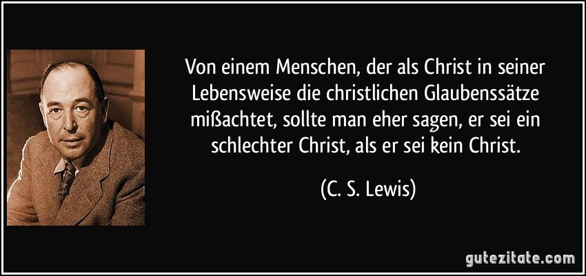 Von einem Menschen, der als Christ in seiner Lebensweise die christlichen Glaubenssätze mißachtet, sollte man eher sagen, er sei ein schlechter Christ, als er sei kein Christ. (C. S. Lewis)