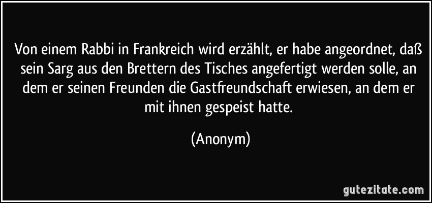 Von einem Rabbi in Frankreich wird erzählt, er habe angeordnet, daß sein Sarg aus den Brettern des Tisches angefertigt werden solle, an dem er seinen Freunden die Gastfreundschaft erwiesen, an dem er mit ihnen gespeist hatte. (Anonym)