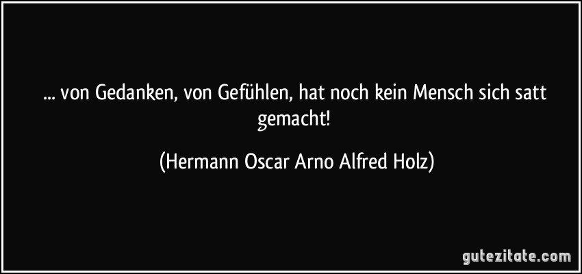 ... von Gedanken, von Gefühlen, hat noch kein Mensch sich satt gemacht! (Hermann Oscar Arno Alfred Holz)