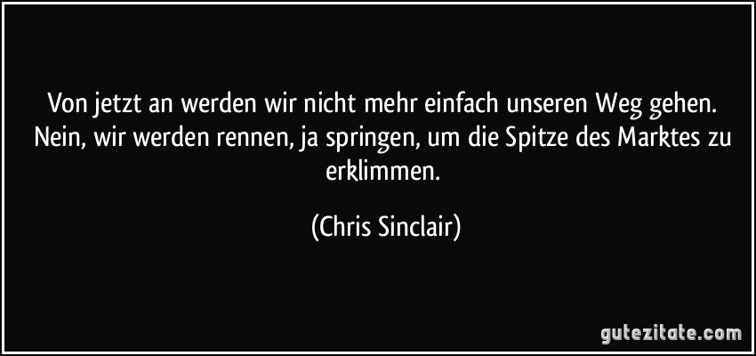 Von jetzt an werden wir nicht mehr einfach unseren Weg gehen. Nein, wir werden rennen, ja springen, um die Spitze des Marktes zu erklimmen. (Chris Sinclair)