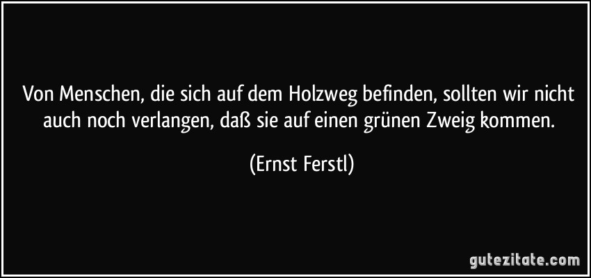 Von Menschen, die sich auf dem Holzweg befinden, sollten wir nicht auch noch verlangen, daß sie auf einen grünen Zweig kommen. (Ernst Ferstl)