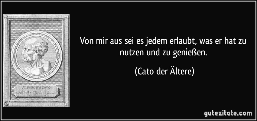 Von mir aus sei es jedem erlaubt, was er hat zu nutzen und zu genießen. (Cato der Ältere)