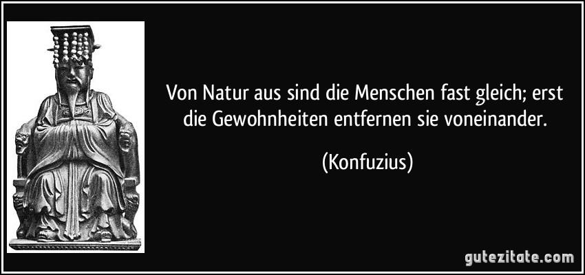 Von Natur aus sind die Menschen fast gleich; erst die Gewohnheiten entfernen sie voneinander. (Konfuzius)