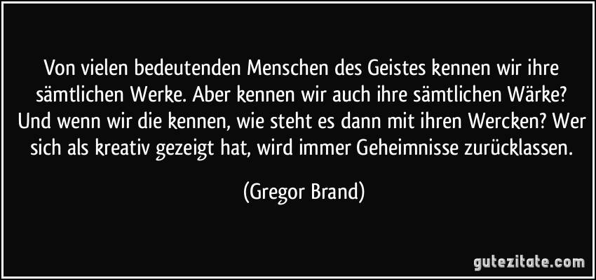 Von vielen bedeutenden Menschen des Geistes kennen wir ihre sämtlichen Werke. Aber kennen wir auch ihre sämtlichen Wärke? Und wenn wir die kennen, wie steht es dann mit ihren Wercken? Wer sich als kreativ gezeigt hat, wird immer Geheimnisse zurücklassen. (Gregor Brand)