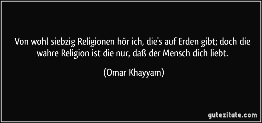 Von wohl siebzig Religionen hör ich, die's auf Erden gibt; doch die wahre Religion ist die nur, daß der Mensch dich liebt. (Omar Khayyam)