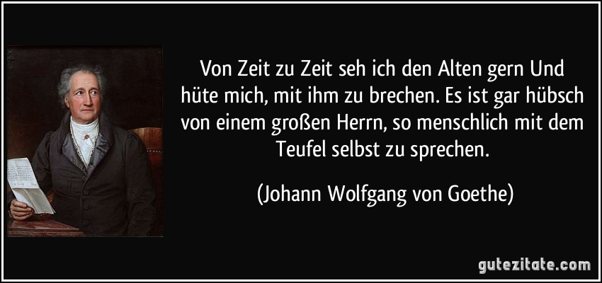 Von Zeit zu Zeit seh ich den Alten gern / Und hüte mich, mit ihm zu brechen. / Es ist gar hübsch von einem großen Herrn, / so menschlich mit dem Teufel selbst zu sprechen. (Johann Wolfgang von Goethe)