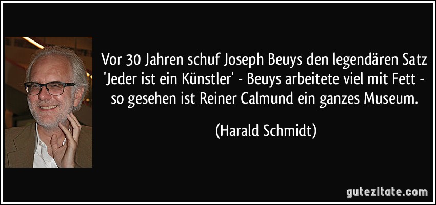 Vor 30 Jahren schuf Joseph Beuys den legendären Satz 'Jeder ist ein Künstler' - Beuys arbeitete viel mit Fett - so gesehen ist Reiner Calmund ein ganzes Museum. (Harald Schmidt)