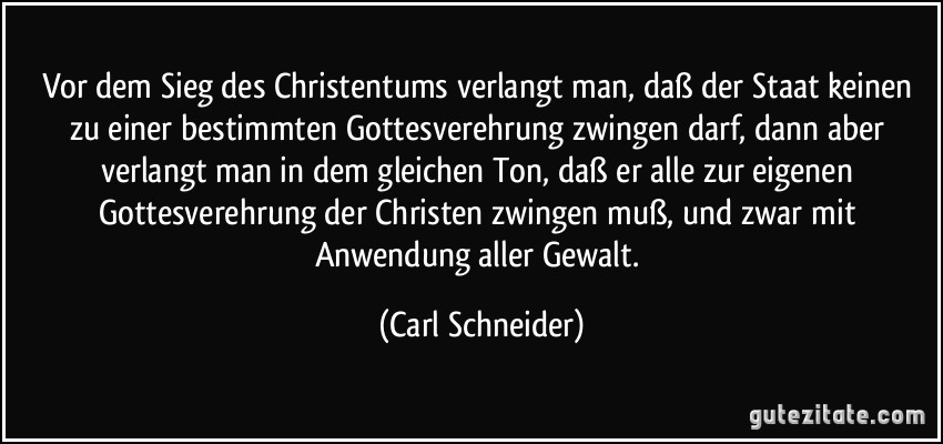 Vor dem Sieg des Christentums verlangt man, daß der Staat keinen zu einer bestimmten Gottesverehrung zwingen darf, dann aber verlangt man in dem gleichen Ton, daß er alle zur eigenen Gottesverehrung der Christen zwingen muß, und zwar mit Anwendung aller Gewalt. (Carl Schneider)