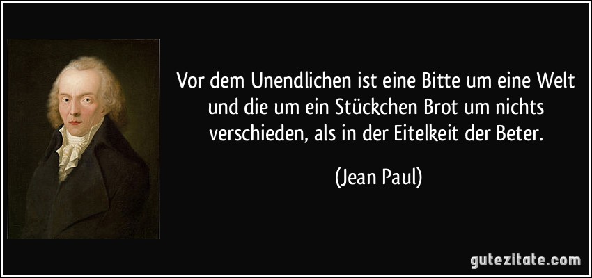 Vor dem Unendlichen ist eine Bitte um eine Welt und die um ein Stückchen Brot um nichts verschieden, als in der Eitelkeit der Beter. (Jean Paul)