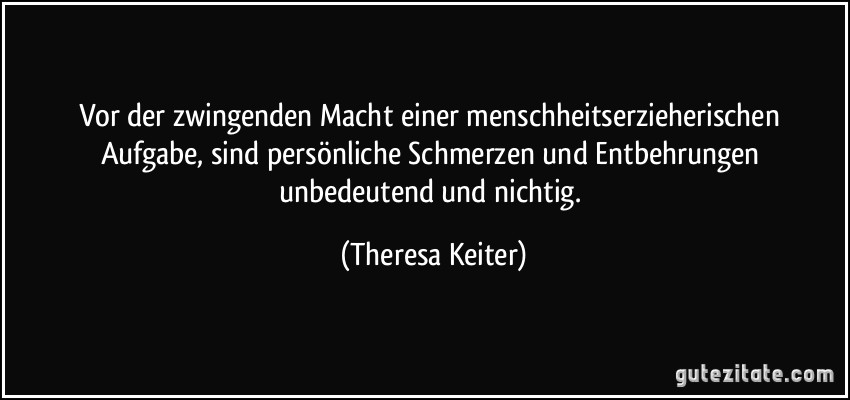 Vor der zwingenden Macht einer menschheitserzieherischen Aufgabe, sind persönliche Schmerzen und Entbehrungen unbedeutend und nichtig. (Theresa Keiter)