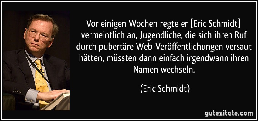 Vor einigen Wochen regte er [Eric Schmidt] vermeintlich an, Jugendliche, die sich ihren Ruf durch pubertäre Web-Veröffentlichungen versaut hätten, müssten dann einfach irgendwann ihren Namen wechseln. (Eric Schmidt)