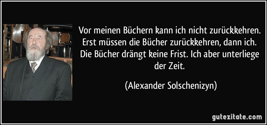 Vor meinen Büchern kann ich nicht zurückkehren. Erst müssen die Bücher zurückkehren, dann ich. Die Bücher drängt keine Frist. Ich aber unterliege der Zeit. (Alexander Solschenizyn)