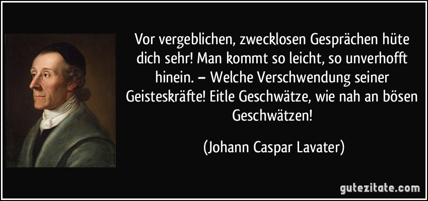 Vor vergeblichen, zwecklosen Gesprächen hüte dich sehr! Man kommt so leicht, so unverhofft hinein. – Welche Verschwendung seiner Geisteskräfte! Eitle Geschwätze, wie nah an bösen Geschwätzen! (Johann Caspar Lavater)