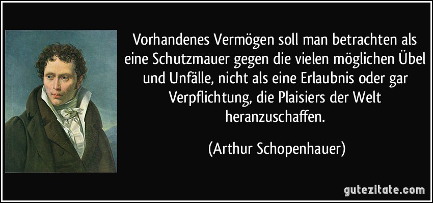 Vorhandenes Vermögen soll man betrachten als eine Schutzmauer gegen die vielen möglichen Übel und Unfälle, nicht als eine Erlaubnis oder gar Verpflichtung, die Plaisiers der Welt heranzuschaffen. (Arthur Schopenhauer)