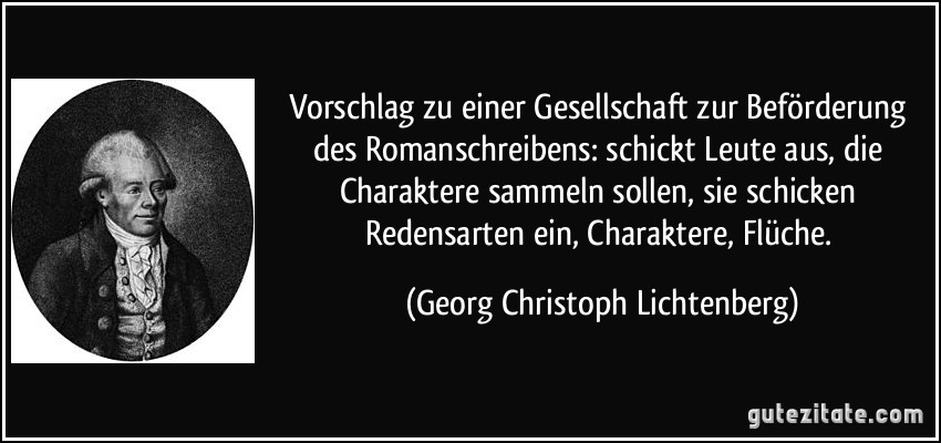 Vorschlag zu einer Gesellschaft zur Beförderung des Romanschreibens: schickt Leute aus, die Charaktere sammeln sollen, sie schicken Redensarten ein, Charaktere, Flüche. (Georg Christoph Lichtenberg)