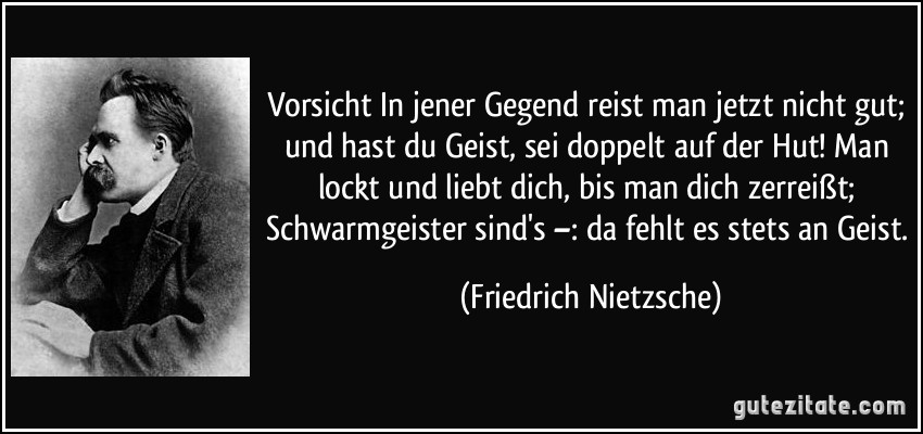 Vorsicht In jener Gegend reist man jetzt nicht gut; und hast du Geist, sei doppelt auf der Hut! Man lockt und liebt dich, bis man dich zerreißt; Schwarmgeister sind's –: da fehlt es stets an Geist. (Friedrich Nietzsche)