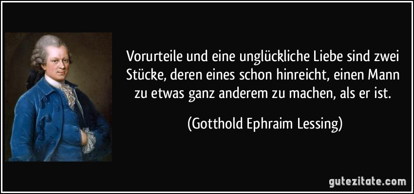 Vorurteile und eine unglückliche Liebe sind zwei Stücke, deren eines schon hinreicht, einen Mann zu etwas ganz anderem zu machen, als er ist. (Gotthold Ephraim Lessing)