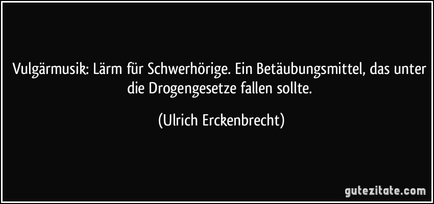 Vulgärmusik: Lärm für Schwerhörige. Ein Betäubungsmittel, das unter die Drogengesetze fallen sollte. (Ulrich Erckenbrecht)