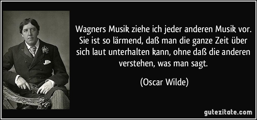 Wagners Musik ziehe ich jeder anderen Musik vor. Sie ist so lärmend, daß man die ganze Zeit über sich laut unterhalten kann, ohne daß die anderen verstehen, was man sagt. (Oscar Wilde)