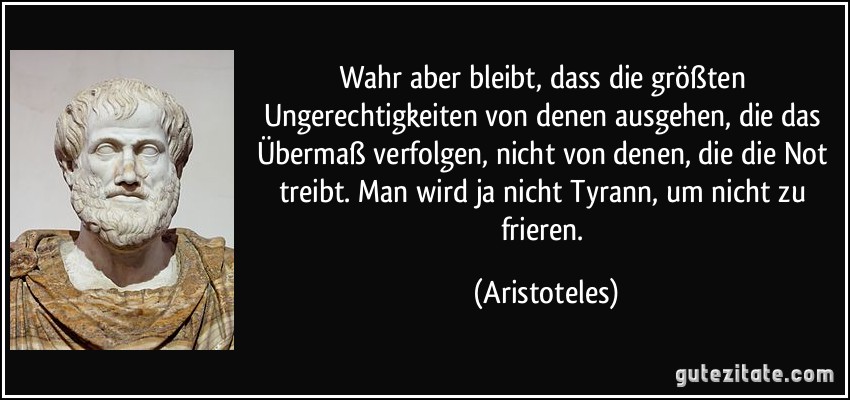 Wahr aber bleibt, dass die größten Ungerechtigkeiten von denen ausgehen, die das Übermaß verfolgen, nicht von denen, die die Not treibt. Man wird ja nicht Tyrann, um nicht zu frieren. (Aristoteles)