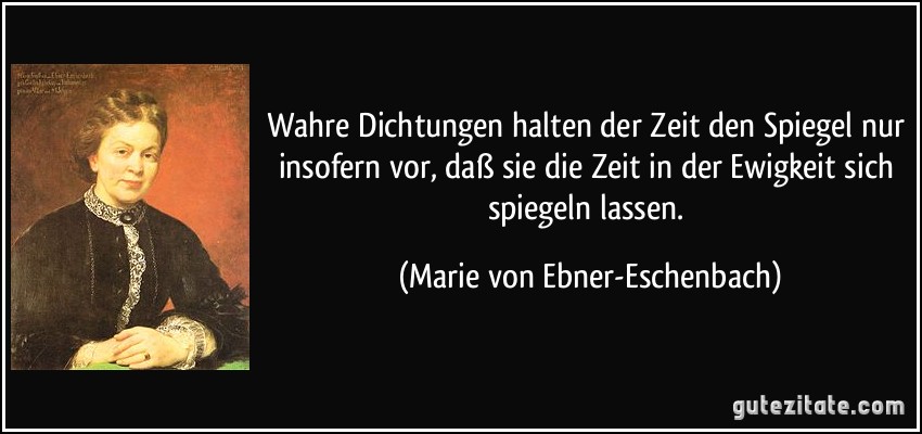 Wahre Dichtungen halten der Zeit den Spiegel nur insofern vor, daß sie die Zeit in der Ewigkeit sich spiegeln lassen. (Marie von Ebner-Eschenbach)