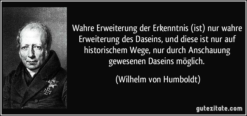 Wahre Erweiterung der Erkenntnis (ist) nur wahre Erweiterung des Daseins, und diese ist nur auf historischem Wege, nur durch Anschauung gewesenen Daseins möglich. (Wilhelm von Humboldt)