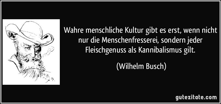 Wahre menschliche Kultur gibt es erst, wenn nicht nur die Menschenfresserei, sondern jeder Fleischgenuss als Kannibalismus gilt. (Wilhelm Busch)