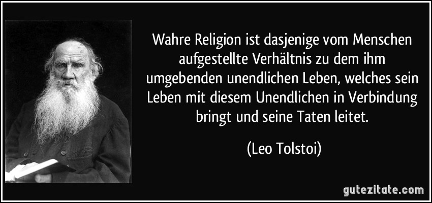 Wahre Religion ist dasjenige vom Menschen aufgestellte Verhältnis zu dem ihm umgebenden unendlichen Leben, welches sein Leben mit diesem Unendlichen in Verbindung bringt und seine Taten leitet. (Leo Tolstoi)