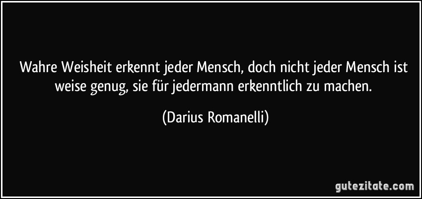 Wahre Weisheit erkennt jeder Mensch, doch nicht jeder Mensch ist weise genug, sie für jedermann erkenntlich zu machen. (Darius Romanelli)