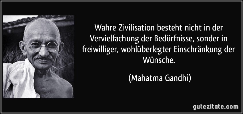 Wahre Zivilisation besteht nicht in der Vervielfachung der Bedürfnisse, sonder in freiwilliger, wohlüberlegter Einschränkung der Wünsche. (Mahatma Gandhi)