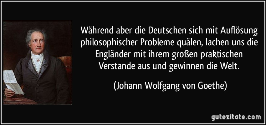 Während aber die Deutschen sich mit Auflösung philosophischer Probleme quälen, lachen uns die Engländer mit ihrem großen praktischen Verstande aus und gewinnen die Welt. (Johann Wolfgang von Goethe)