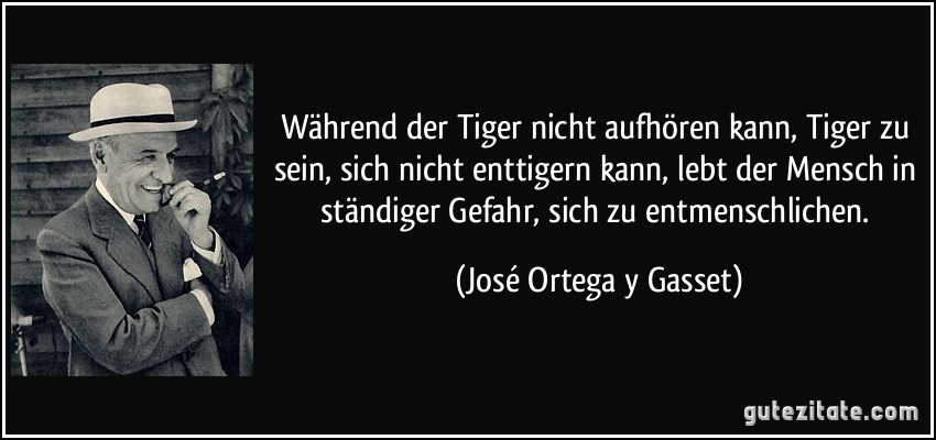 Während der Tiger nicht aufhören kann, Tiger zu sein, sich nicht enttigern kann, lebt der Mensch in ständiger Gefahr, sich zu entmenschlichen. (José Ortega y Gasset)