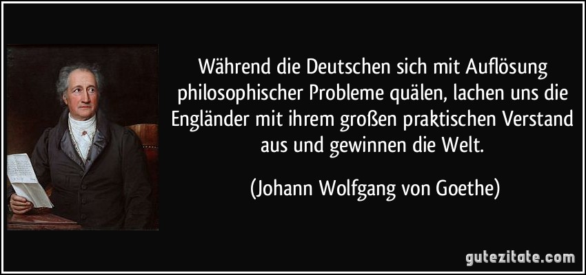 Während die Deutschen sich mit Auflösung philosophischer Probleme quälen, lachen uns die Engländer mit ihrem großen praktischen Verstand aus und gewinnen die Welt. (Johann Wolfgang von Goethe)