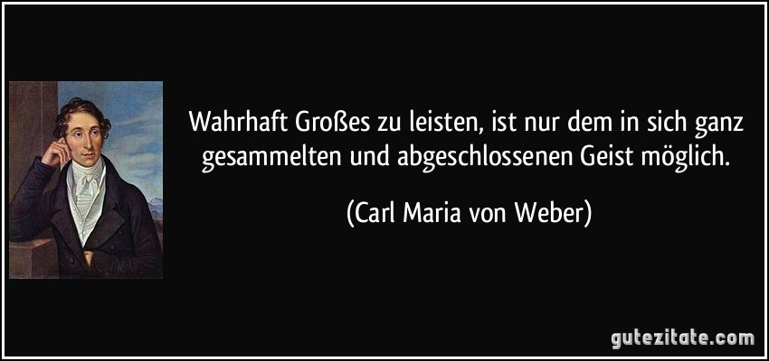 Wahrhaft Großes zu leisten, ist nur dem in sich ganz gesammelten und abgeschlossenen Geist möglich. (Carl Maria von Weber)