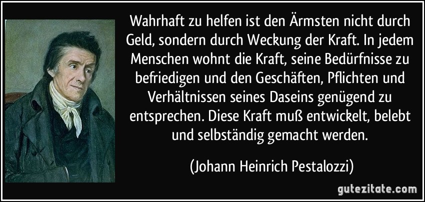 Wahrhaft zu helfen ist den Ärmsten nicht durch Geld, sondern durch Weckung der Kraft. In jedem Menschen wohnt die Kraft, seine Bedürfnisse zu befriedigen und den Geschäften, Pflichten und Verhältnissen seines Daseins genügend zu entsprechen. Diese Kraft muß entwickelt, belebt und selbständig gemacht werden. (Johann Heinrich Pestalozzi)
