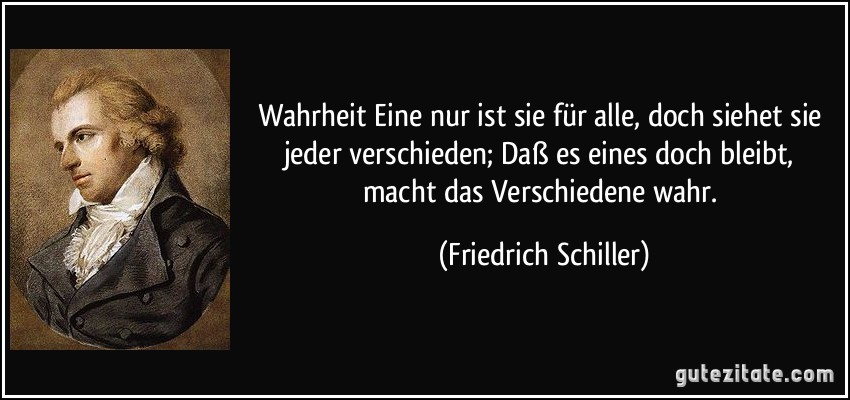 Wahrheit Eine nur ist sie für alle, doch siehet sie jeder verschieden; Daß es eines doch bleibt, macht das Verschiedene wahr. (Friedrich Schiller)