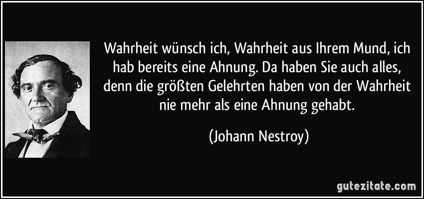 Wahrheit wünsch ich, Wahrheit aus Ihrem Mund, ich hab bereits eine Ahnung. Da haben Sie auch alles, denn die größten Gelehrten haben von der Wahrheit nie mehr als eine Ahnung gehabt. (Johann Nestroy)