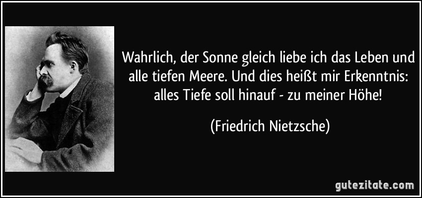 Wahrlich, der Sonne gleich liebe ich das Leben und alle tiefen Meere. Und dies heißt mir Erkenntnis: alles Tiefe soll hinauf - zu meiner Höhe! (Friedrich Nietzsche)