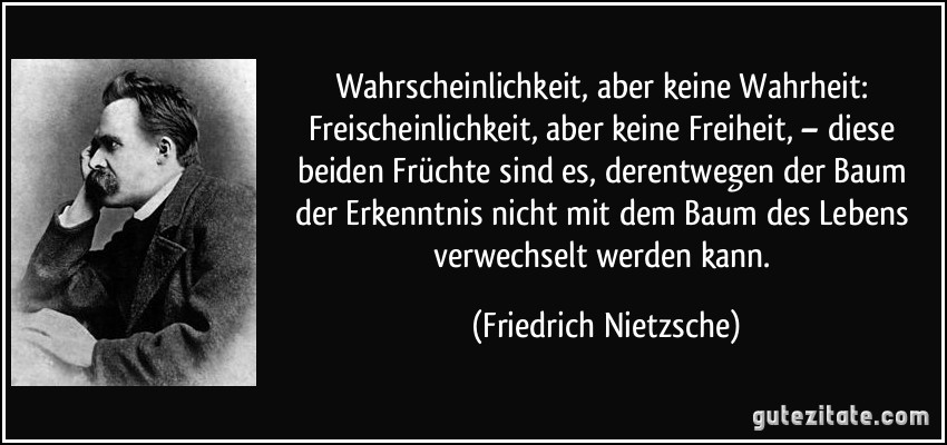 Wahrscheinlichkeit, aber keine Wahrheit: Freischeinlichkeit, aber keine Freiheit, – diese beiden Früchte sind es, derentwegen der Baum der Erkenntnis nicht mit dem Baum des Lebens verwechselt werden kann. (Friedrich Nietzsche)